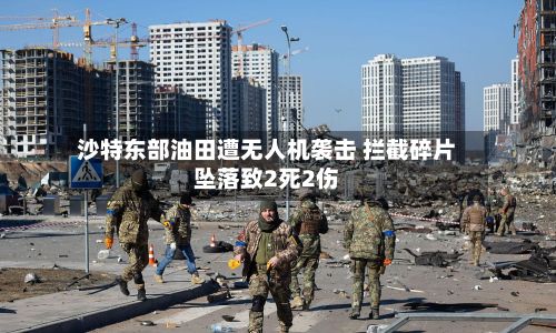 沙特东部油田遭无人机袭击 拦截碎片坠落致2死2伤-第2张图片