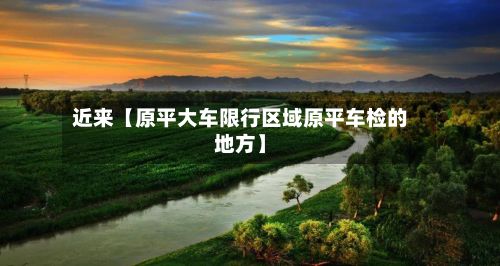 近来【原平大车限行区域原平车检的地方】-第2张图片