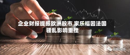 企业财报提振欧洲股市 家乐福因法国骚乱影响重挫