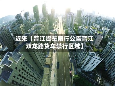 近来【晋江货车限行公告晋江双龙路货车禁行区域】