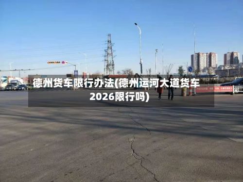 德州货车限行办法(德州运河大道货车2026限行吗)-第3张图片