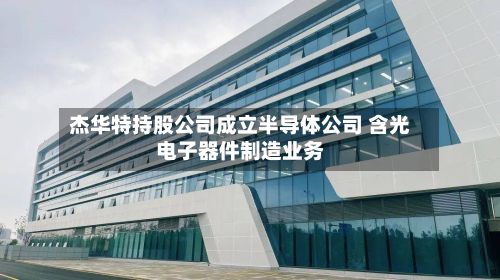 杰华特持股公司成立半导体公司 含光电子器件制造业务-第3张图片