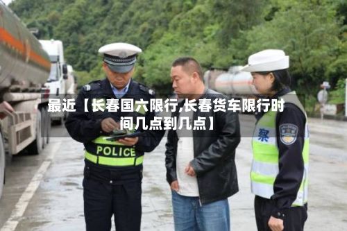 最近【长春国六限行,长春货车限行时间几点到几点】