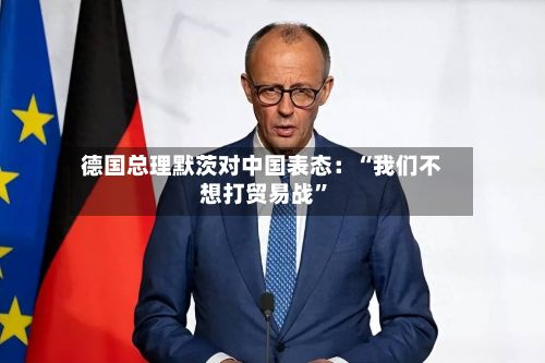 德国总理默茨对中国表态：“我们不想打贸易战”-第2张图片