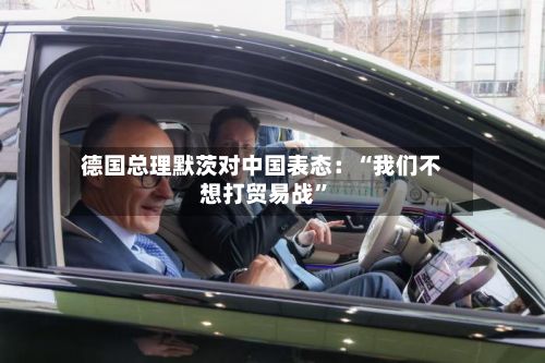 德国总理默茨对中国表态：“我们不想打贸易战”