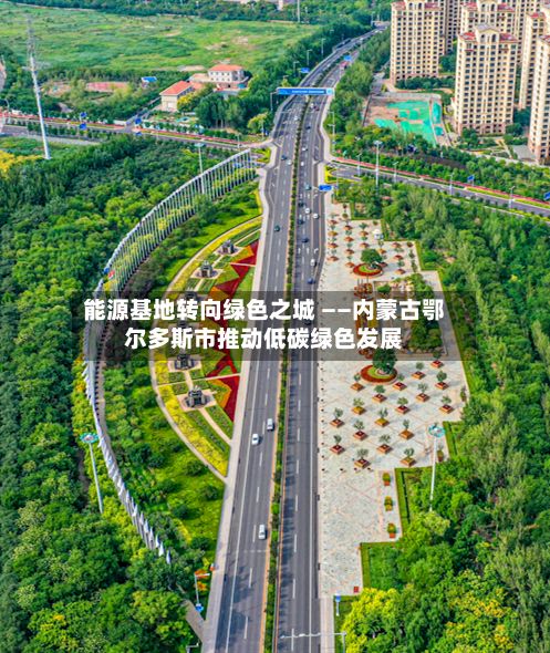 能源基地转向绿色之城 ——内蒙古鄂尔多斯市推动低碳绿色发展