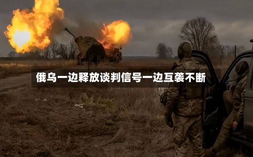 俄乌一边释放谈判信号一边互袭不断