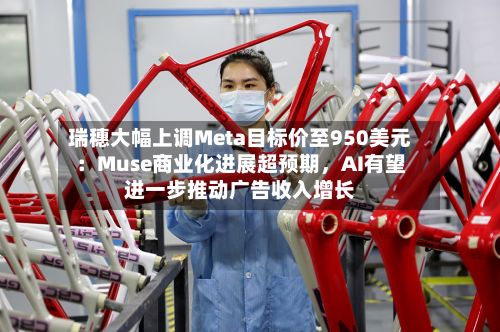 瑞穗大幅上调Meta目标价至950美元：Muse商业化进展超预期，AI有望进一步推动广告收入增长