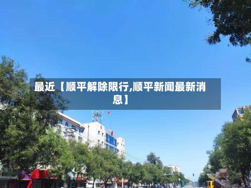 最近【顺平解除限行,顺平新闻最新消息】