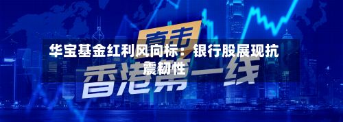 华宝基金红利风向标：银行股展现抗震韧性-第1张图片