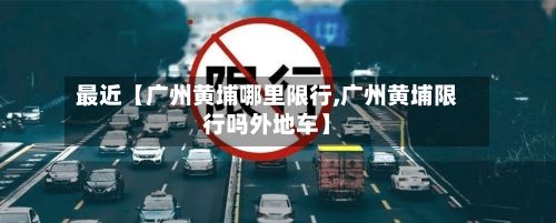 最近【广州黄埔哪里限行,广州黄埔限行吗外地车】-第2张图片