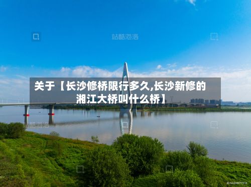 关于【长沙修桥限行多久,长沙新修的湘江大桥叫什么桥】-第3张图片