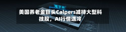 美国养老金巨头Calpers减持大型科技股，AI行情遇冷