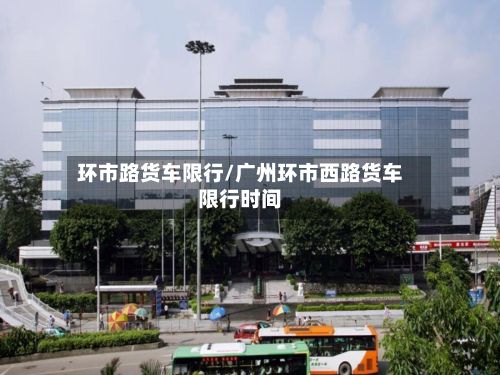 环市路货车限行/广州环市西路货车限行时间