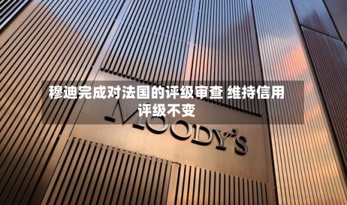 穆迪完成对法国的评级审查 维持信用评级不变