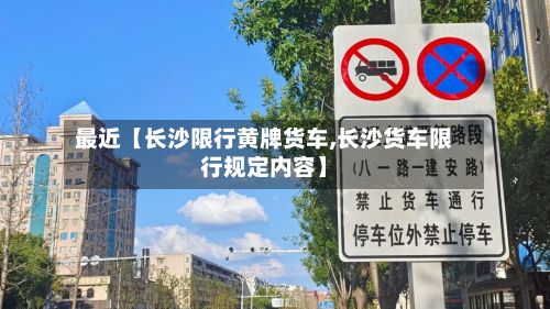 最近【长沙限行黄牌货车,长沙货车限行规定内容】