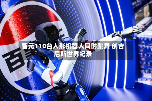 智元110台人形机器人同时跳舞 创吉尼斯世界纪录