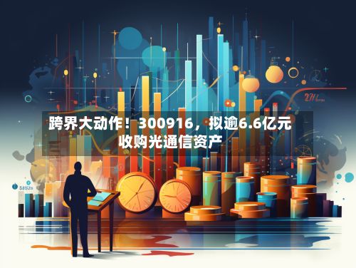 跨界大动作！300916，拟逾6.6亿元收购光通信资产