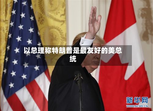 以总理称特朗普是最友好的美总统