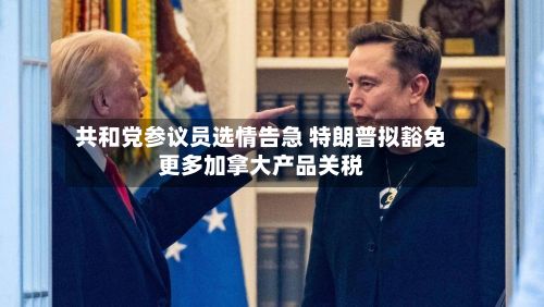 共和党参议员选情告急 特朗普拟豁免更多加拿大产品关税