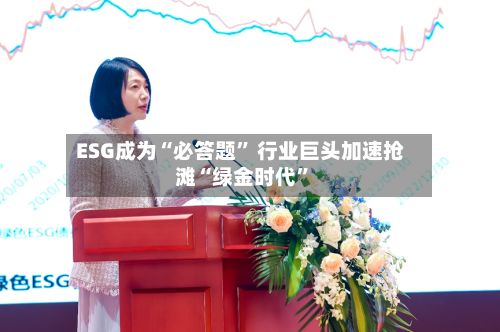 ESG成为“必答题” 行业巨头加速抢滩“绿金时代”