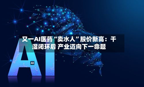 又一AI医药“卖水人	”股价新高：干湿闭环后 产业迈向下一命题-第2张图片