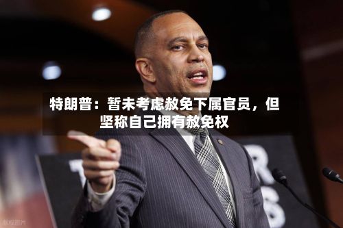 特朗普：暂未考虑赦免下属官员，但坚称自己拥有赦免权