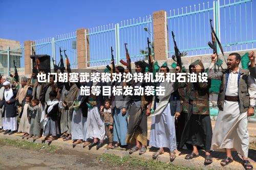 也门胡塞武装称对沙特机场和石油设施等目标发动袭击