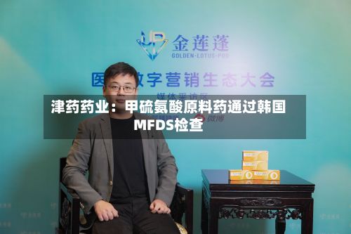津药药业：甲硫氨酸原料药通过韩国MFDS检查